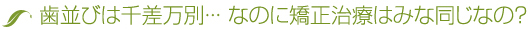 歯並びは千差万別･･･ なのに矯正治療はみな同じなの？