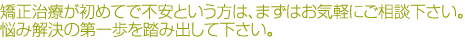 矯正治療が初めてで不安という方は、まずお気軽にご相談下さい。悩み解決の第一歩を踏み出して下さい。